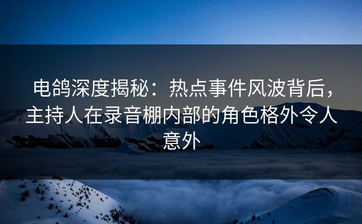 电鸽深度揭秘：热点事件风波背后，主持人在录音棚内部的角色格外令人意外