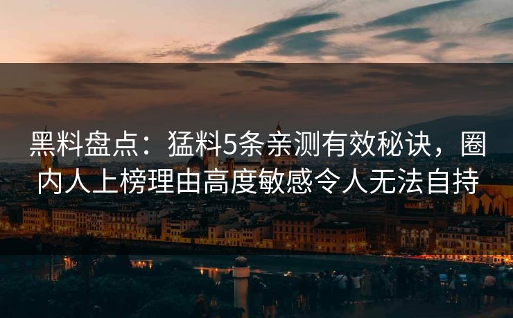 黑料盘点：猛料5条亲测有效秘诀，圈内人上榜理由高度敏感令人无法自持