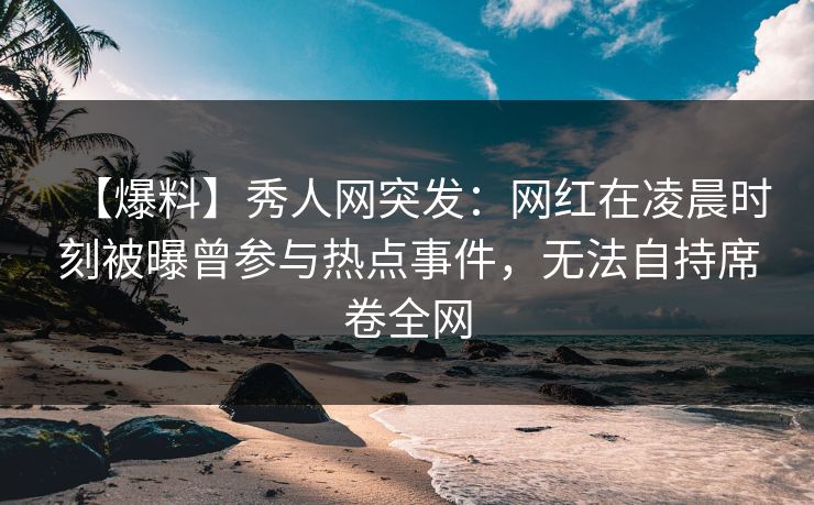 【爆料】秀人网突发：网红在凌晨时刻被曝曾参与热点事件，无法自持席卷全网