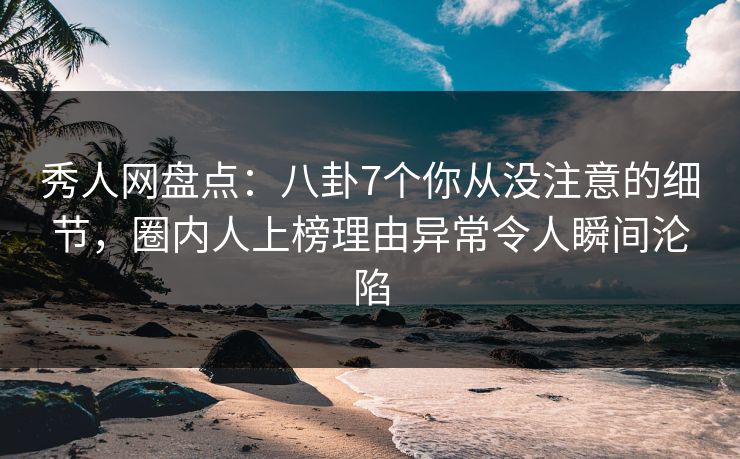 秀人网盘点：八卦7个你从没注意的细节，圈内人上榜理由异常令人瞬间沦陷