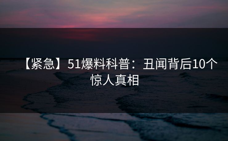 【紧急】51爆料科普：丑闻背后10个惊人真相