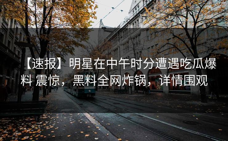 【速报】明星在中午时分遭遇吃瓜爆料 震惊，黑料全网炸锅，详情围观