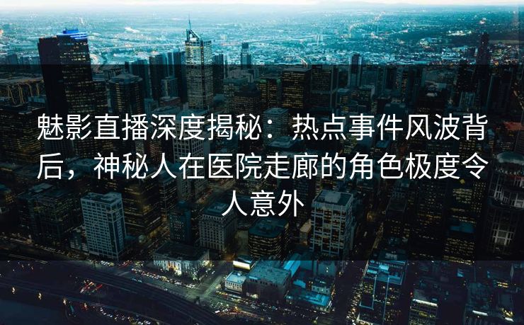 魅影直播深度揭秘：热点事件风波背后，神秘人在医院走廊的角色极度令人意外