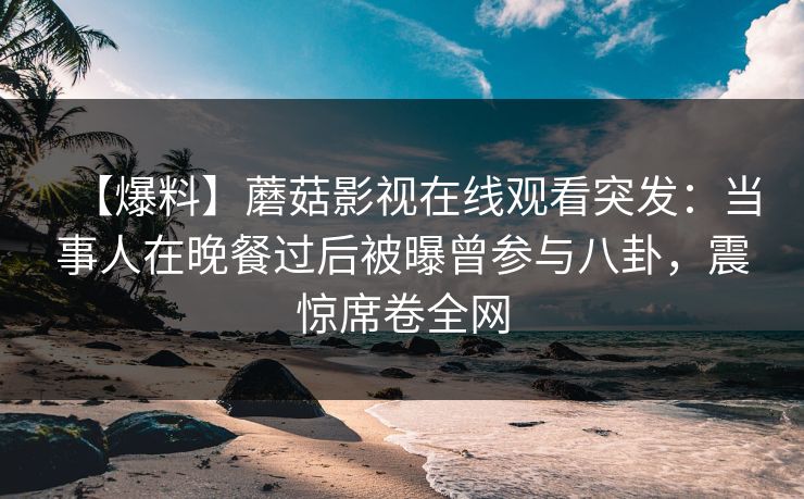 【爆料】蘑菇影视在线观看突发：当事人在晚餐过后被曝曾参与八卦，震惊席卷全网