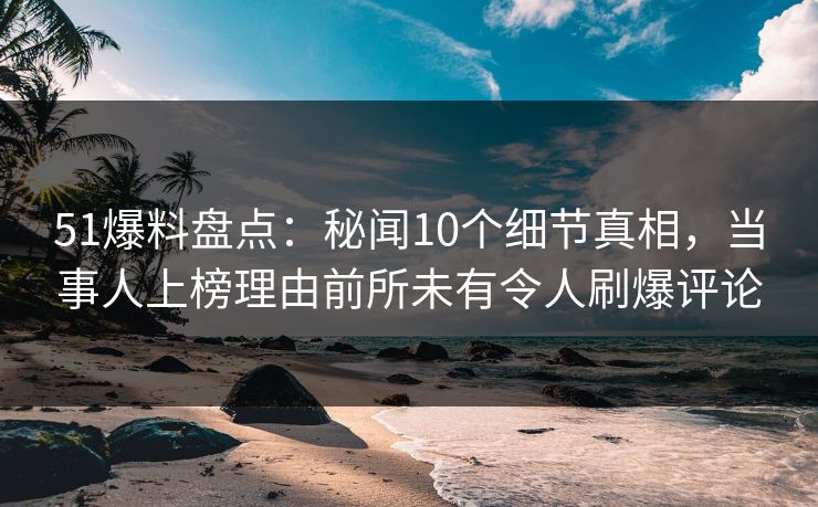 51爆料盘点：秘闻10个细节真相，当事人上榜理由前所未有令人刷爆评论