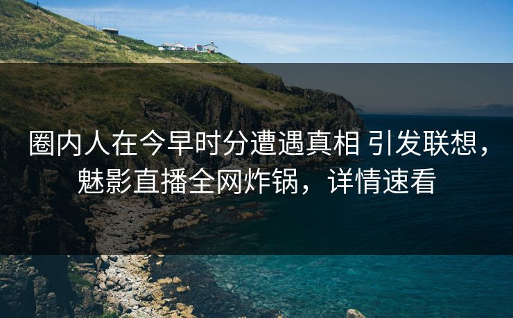 圈内人在今早时分遭遇真相 引发联想，魅影直播全网炸锅，详情速看