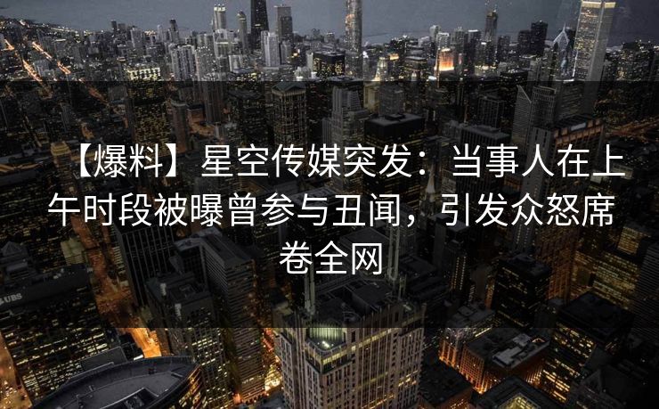 【爆料】星空传媒突发：当事人在上午时段被曝曾参与丑闻，引发众怒席卷全网