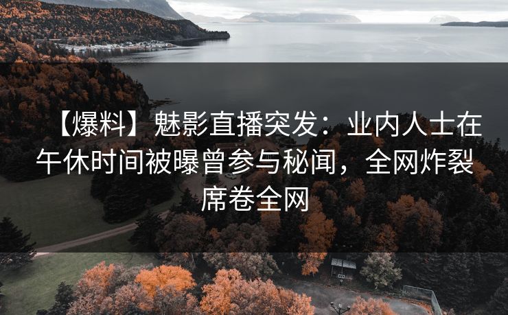 【爆料】魅影直播突发：业内人士在午休时间被曝曾参与秘闻，全网炸裂席卷全网