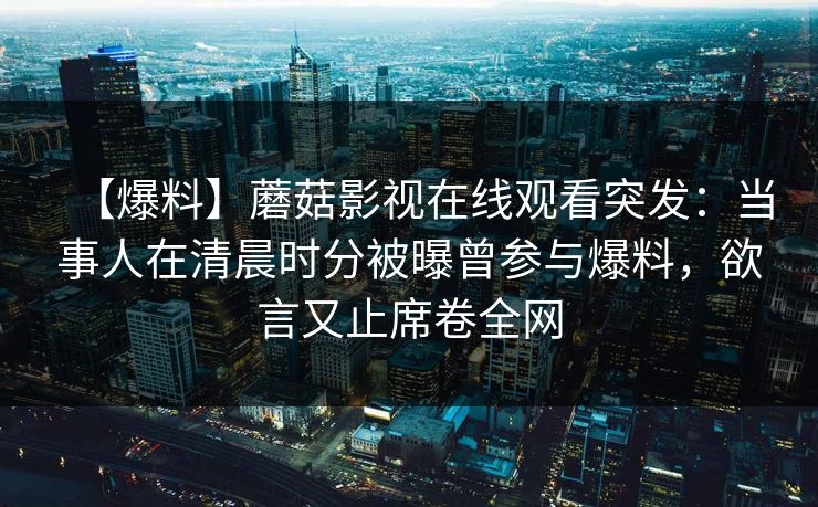 【爆料】蘑菇影视在线观看突发：当事人在清晨时分被曝曾参与爆料，欲言又止席卷全网