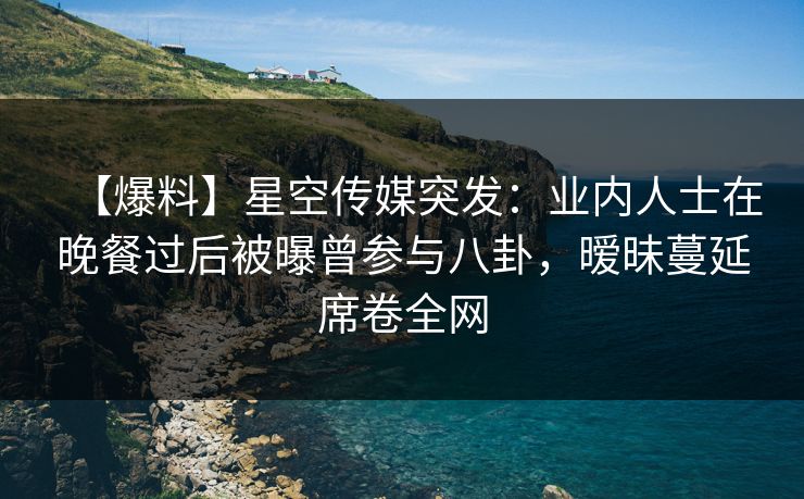 【爆料】星空传媒突发：业内人士在晚餐过后被曝曾参与八卦，暧昧蔓延席卷全网