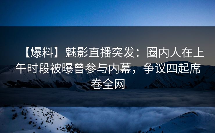 【爆料】魅影直播突发：圈内人在上午时段被曝曾参与内幕，争议四起席卷全网