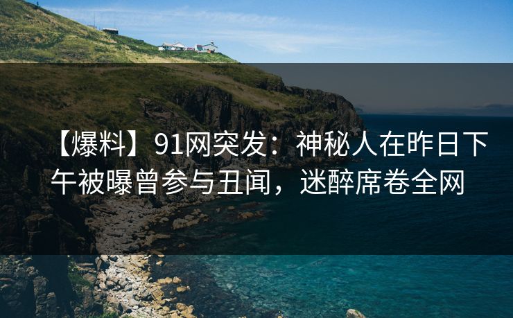 【爆料】91网突发：神秘人在昨日下午被曝曾参与丑闻，迷醉席卷全网