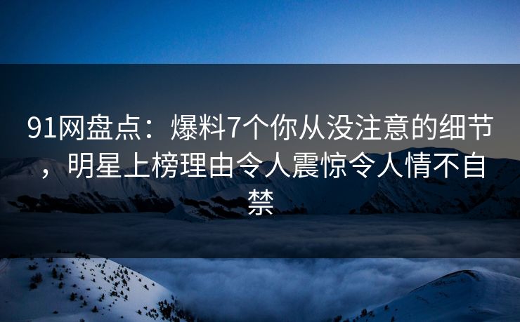 91网盘点：爆料7个你从没注意的细节，明星上榜理由令人震惊令人情不自禁