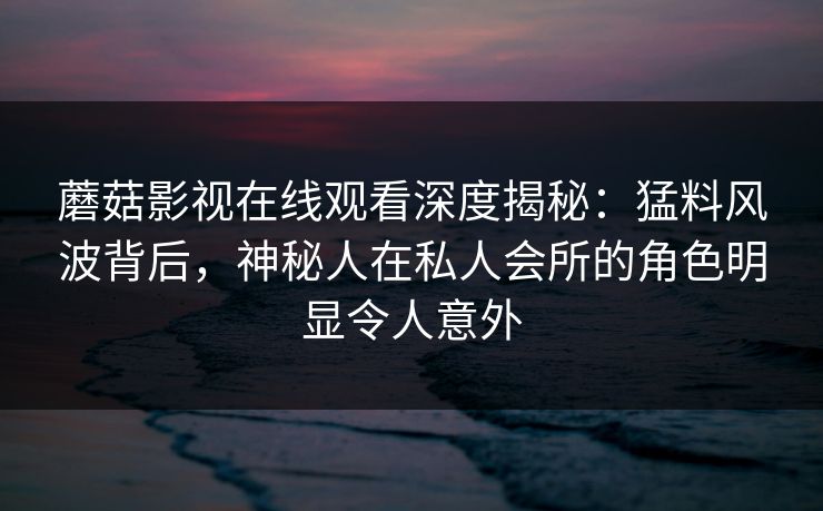 蘑菇影视在线观看深度揭秘：猛料风波背后，神秘人在私人会所的角色明显令人意外