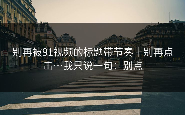 别再被91视频的标题带节奏｜别再点击…我只说一句：别点