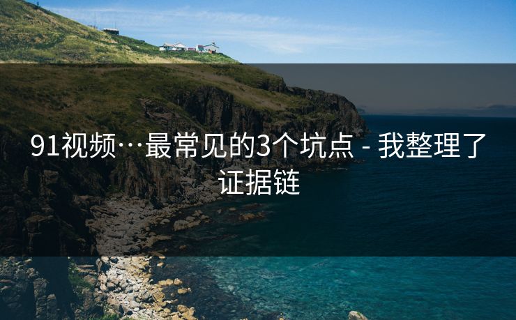 91视频…最常见的3个坑点 - 我整理了证据链