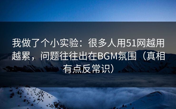 我做了个小实验：很多人用51网越用越累，问题往往出在BGM氛围（真相有点反常识）