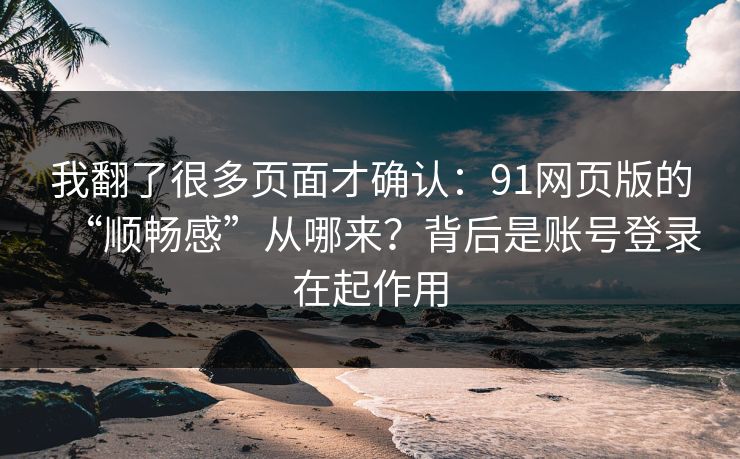 我翻了很多页面才确认：91网页版的“顺畅感”从哪来？背后是账号登录在起作用