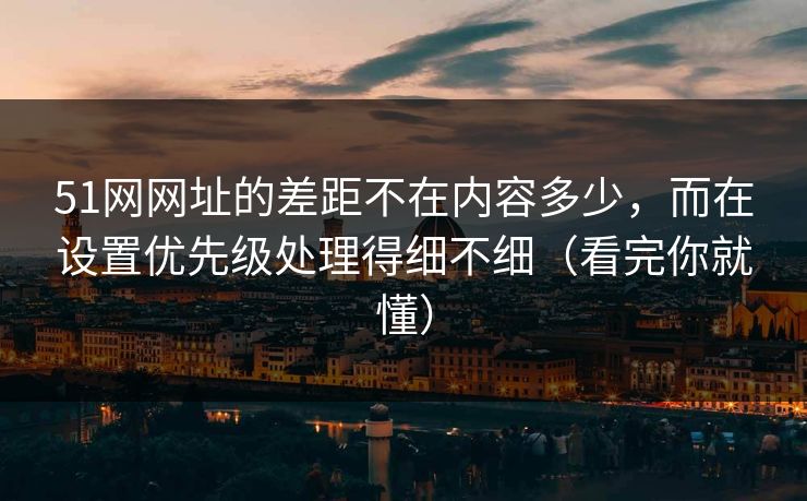 51网网址的差距不在内容多少，而在设置优先级处理得细不细（看完你就懂）