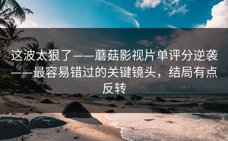 这波太狠了——蘑菇影视片单评分逆袭——最容易错过的关键镜头，结局有点反转