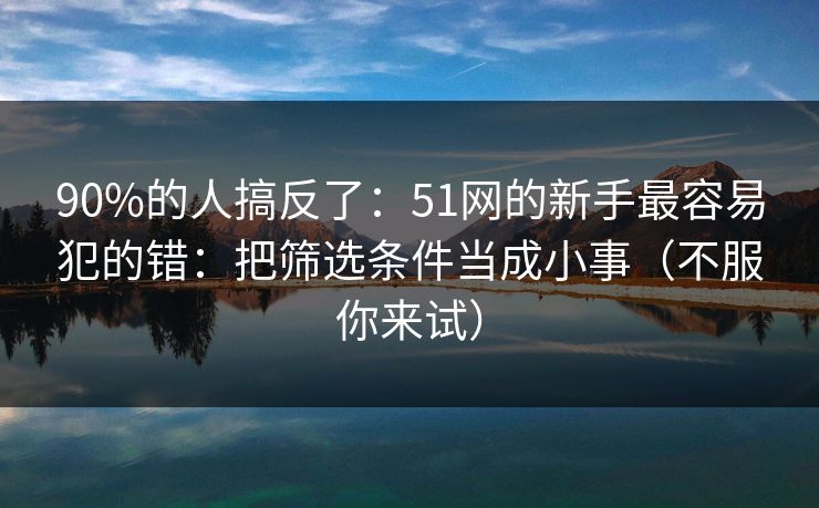 90%的人搞反了：51网的新手最容易犯的错：把筛选条件当成小事（不服你来试）