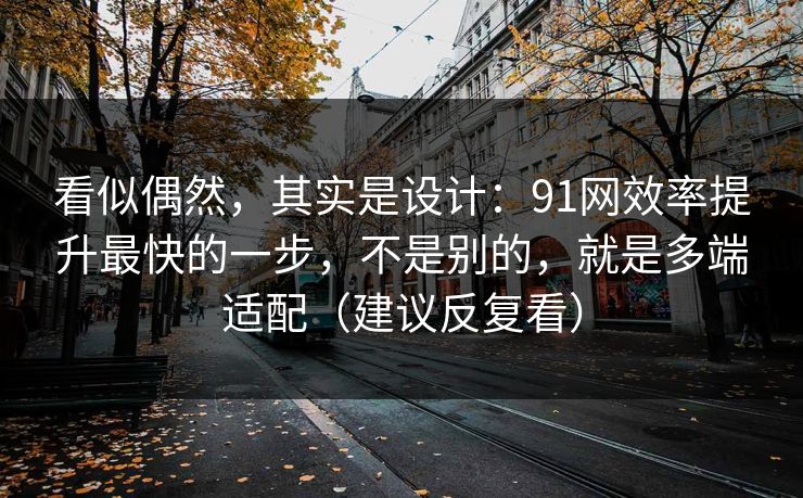 看似偶然，其实是设计：91网效率提升最快的一步，不是别的，就是多端适配（建议反复看）