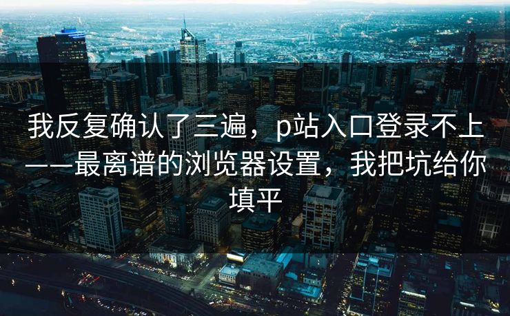 我反复确认了三遍，p站入口登录不上——最离谱的浏览器设置，我把坑给你填平