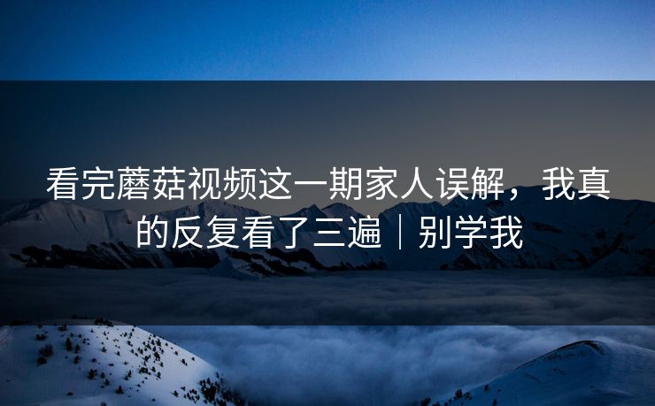 看完蘑菇视频这一期家人误解，我真的反复看了三遍｜别学我