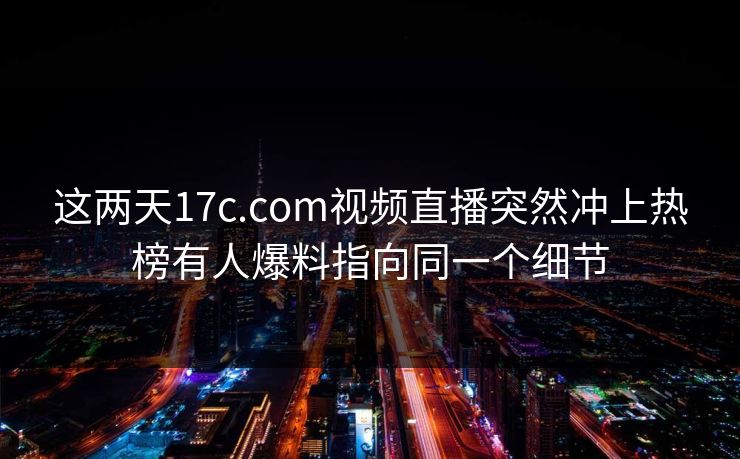 这两天17c.com视频直播突然冲上热榜有人爆料指向同一个细节