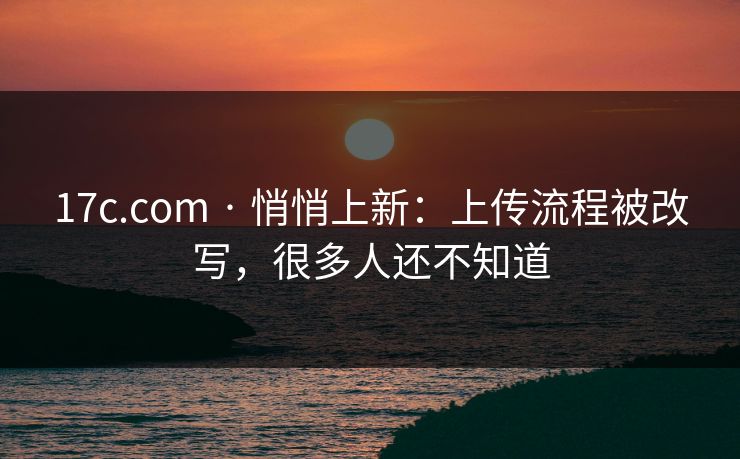 17c.com · 悄悄上新：上传流程被改写，很多人还不知道