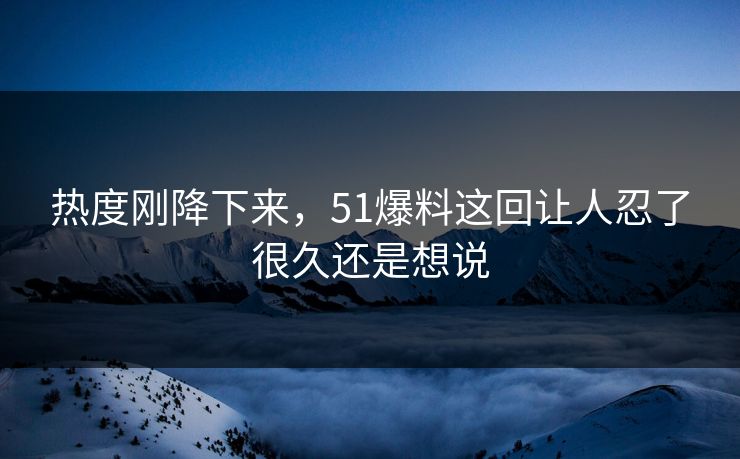 热度刚降下来，51爆料这回让人忍了很久还是想说