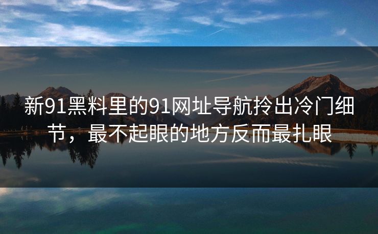 新91黑料里的91网址导航拎出冷门细节，最不起眼的地方反而最扎眼