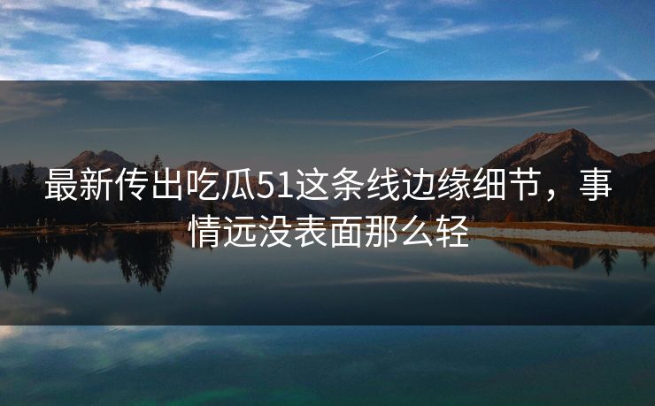 最新传出吃瓜51这条线边缘细节，事情远没表面那么轻