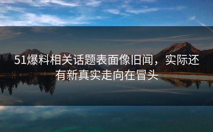 51爆料相关话题表面像旧闻，实际还有新真实走向在冒头