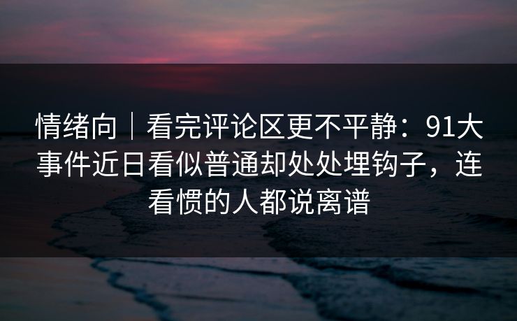 情绪向｜看完评论区更不平静：91大事件近日看似普通却处处埋钩子，连看惯的人都说离谱