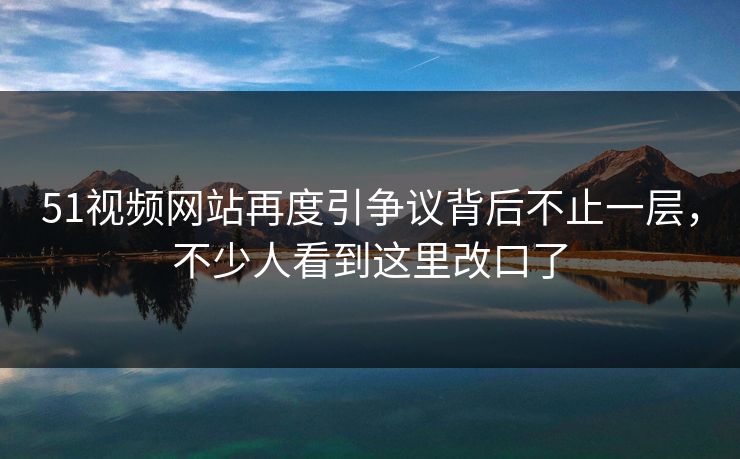 51视频网站再度引争议背后不止一层，不少人看到这里改口了